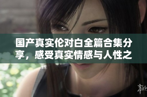 国产真实伦对白全篇合集分享，感受真实情感与人性之美