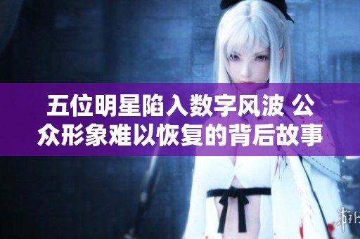 五位明星陷入数字风波 公众形象难以恢复的背后故事