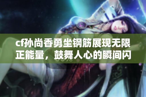 cf孙尚香勇坐钢筋展现无限正能量，鼓舞人心的瞬间闪耀网络