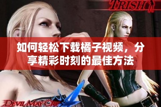 如何轻松下载橘子视频，分享精彩时刻的最佳方法