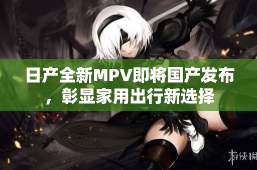 日产全新MPV即将国产发布，彰显家用出行新选择