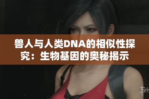 兽人与人类DNA的相似性探究：生物基因的奥秘揭示