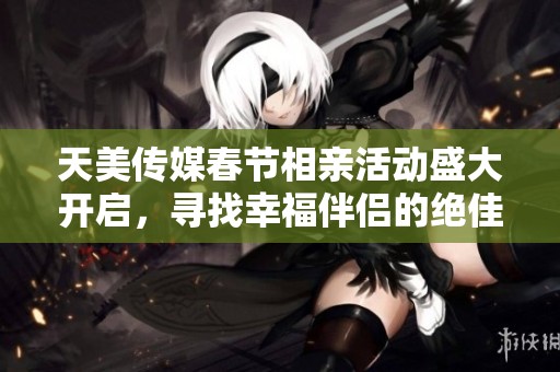 天美传媒春节相亲活动盛大开启，寻找幸福伴侣的绝佳机会