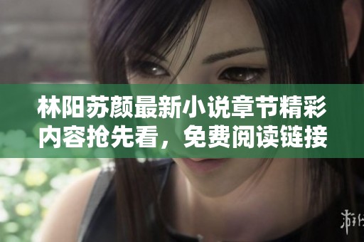 林阳苏颜最新小说章节精彩内容抢先看，免费阅读链接分享