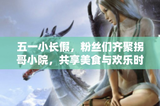 五一小长假，粉丝们齐聚拐哥小院，共享美食与欢乐时光