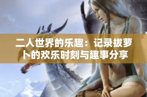 二人世界的乐趣：记录拔萝卜的欢乐时刻与趣事分享