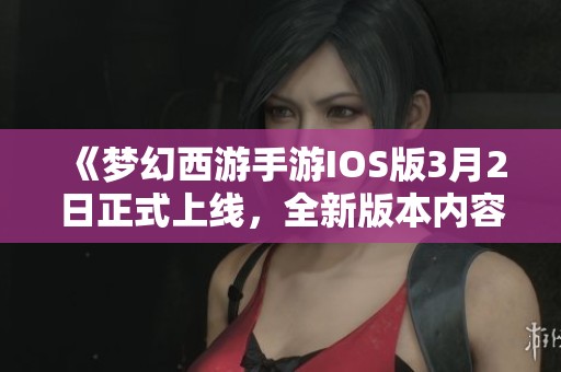 《梦幻西游手游IOS版3月2日正式上线，全新版本内容与特色全面解读》