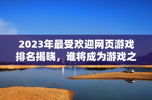 2023年最受欢迎网页游戏排名揭晓，谁将成为游戏之王？