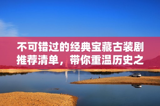 不可错过的经典宝藏古装剧推荐清单，带你重温历史之美
