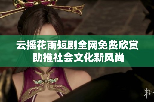 云摇花雨短剧全网免费欣赏 助推社会文化新风尚