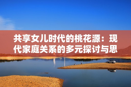 共享女儿时代的桃花源：现代家庭关系的多元探讨与思考