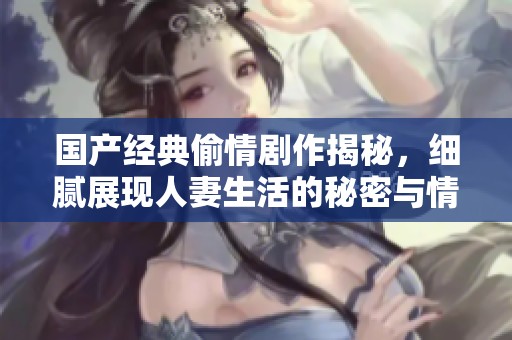 国产经典偷情剧作揭秘，细腻展现人妻生活的秘密与情感纠葛