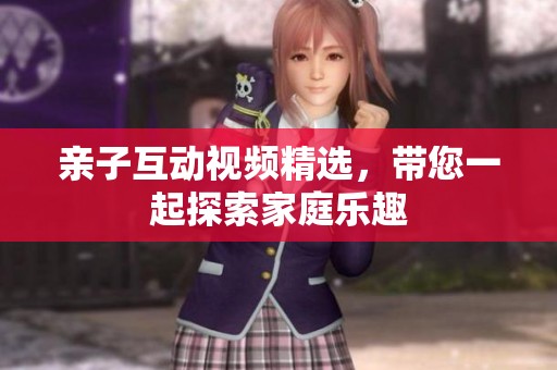 亲子互动视频精选，带您一起探索家庭乐趣