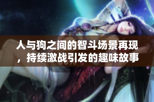 人与狗之间的智斗场景再现，持续激战引发的趣味故事