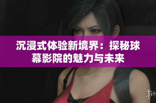 沉浸式体验新境界：探秘球幕影院的魅力与未来