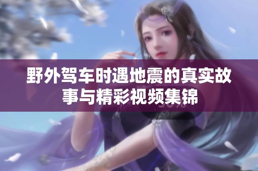 野外驾车时遇地震的真实故事与精彩视频集锦