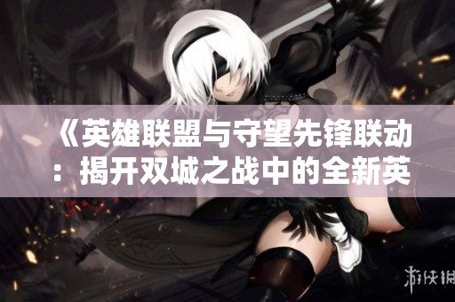 《英雄联盟与守望先锋联动：揭开双城之战中的全新英雄魅力》