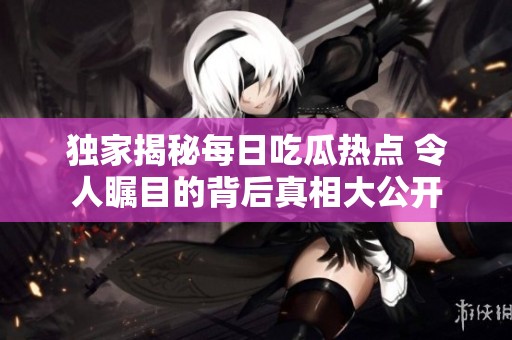 独家揭秘每日吃瓜热点 令人瞩目的背后真相大公开