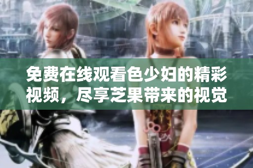 免费在线观看色少妇的精彩视频，尽享芝果带来的视觉盛宴