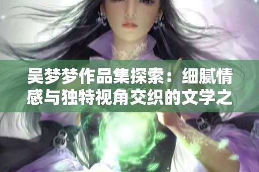 吴梦梦作品集探索：细腻情感与独特视角交织的文学之旅