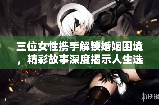三位女性携手解锁婚姻困境，精彩故事深度揭示人生选择