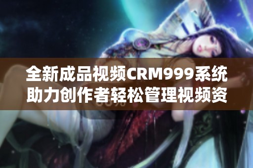 全新成品视频CRM999系统助力创作者轻松管理视频资源