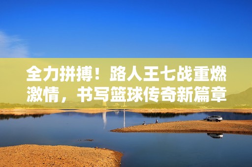 全力拼搏！路人王七战重燃激情，书写篮球传奇新篇章