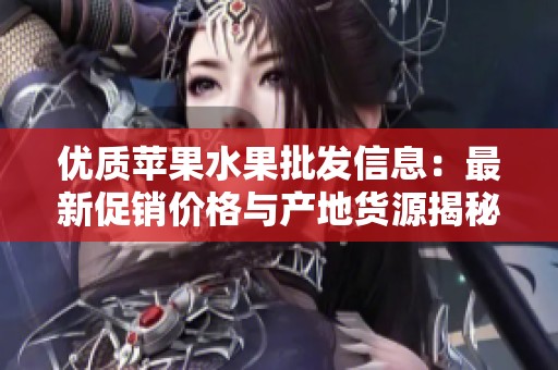 优质苹果水果批发信息：最新促销价格与产地货源揭秘
