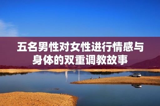 五名男性对女性进行情感与身体的双重调教故事