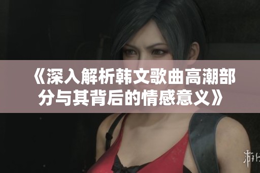 《深入解析韩文歌曲高潮部分与其背后的情感意义》