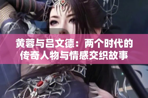黄蓉与吕文德：两个时代的传奇人物与情感交织故事