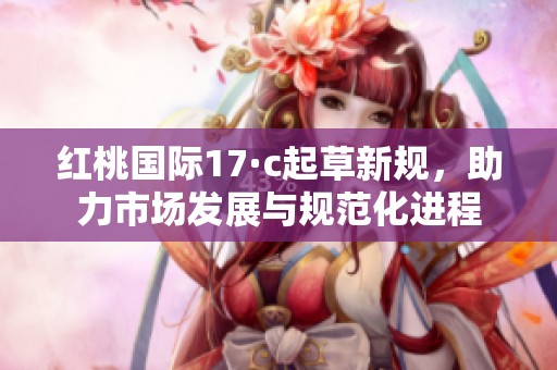 红桃国际17·c起草新规，助力市场发展与规范化进程