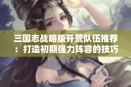 三国志战略版开荒队伍推荐：打造初期强力阵容的技巧与秘籍