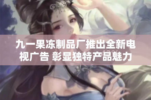 九一果冻制品厂推出全新电视广告 彰显独特产品魅力与品质