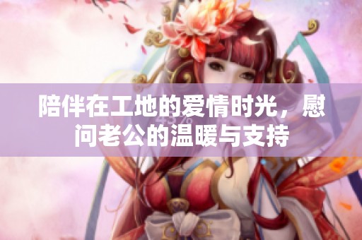 陪伴在工地的爱情时光，慰问老公的温暖与支持