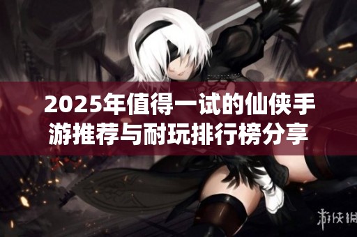 2025年值得一试的仙侠手游推荐与耐玩排行榜分享