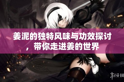 姜泥的独特风味与功效探讨，带你走进姜的世界