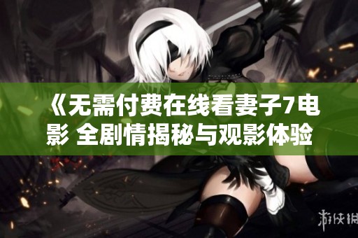 《无需付费在线看妻子7电影 全剧情揭秘与观影体验分享》