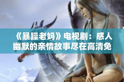 《暴躁老妈》电视剧：感人幽默的亲情故事尽在高清免费观看中