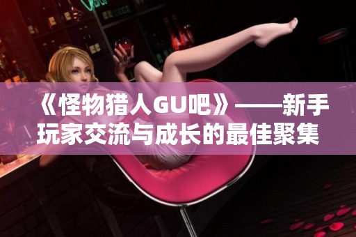 《怪物猎人GU吧》——新手玩家交流与成长的最佳聚集地欢迎你的加入