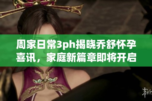 周家日常3ph揭晓乔舒怀孕喜讯，家庭新篇章即将开启