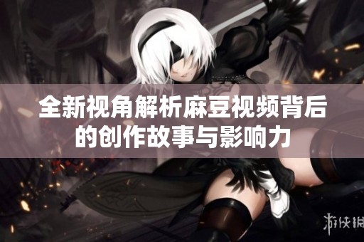 全新视角解析麻豆视频背后的创作故事与影响力