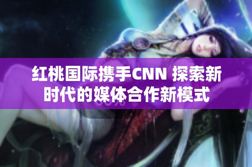 红桃国际携手CNN 探索新时代的媒体合作新模式