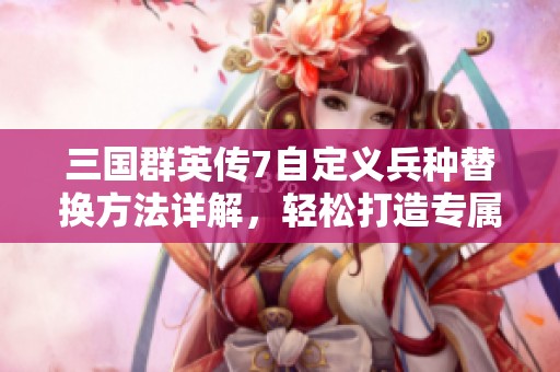 三国群英传7自定义兵种替换方法详解，轻松打造专属战队