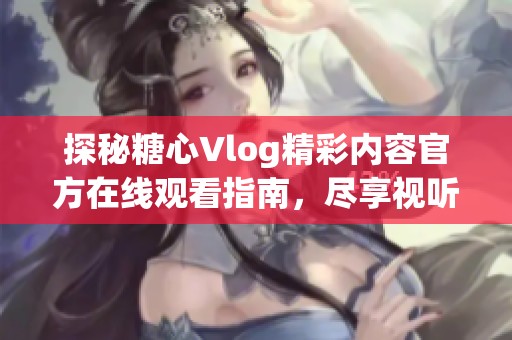 探秘糖心Vlog精彩内容官方在线观看指南，尽享视听盛宴