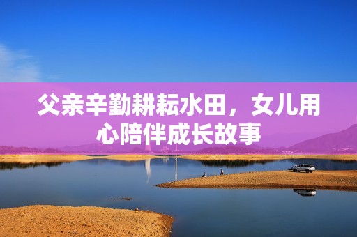 父亲辛勤耕耘水田，女儿用心陪伴成长故事