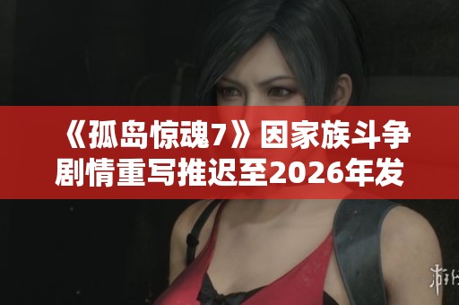《孤岛惊魂7》因家族斗争剧情重写推迟至2026年发布