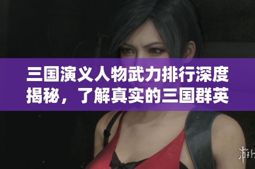三国演义人物武力排行深度揭秘，了解真实的三国群英战力系统