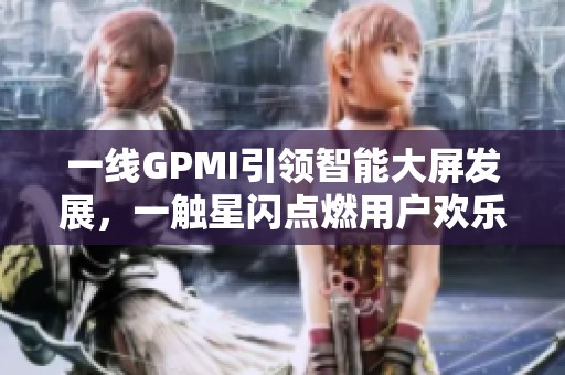 一线GPMI引领智能大屏发展，一触星闪点燃用户欢乐时刻