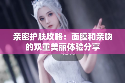 亲密护肤攻略：面膜和亲吻的双重美丽体验分享